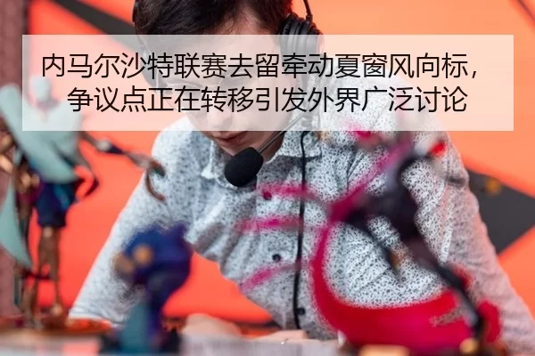 内马尔沙特联赛去留牵动夏窗风向标，争议点正在转移引发外界广泛讨论